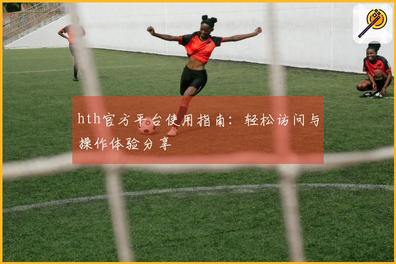 hth官方平台使用指南：轻松访问与操作体验分享